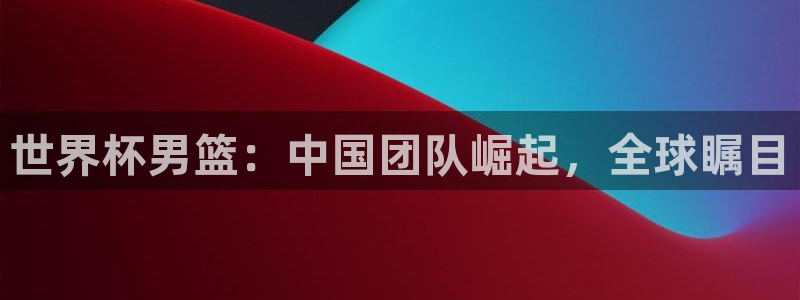 亚洲区世界杯预选赛:世界杯男篮:中国团队崛起,全球瞩目